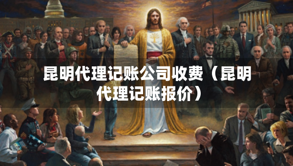 昆明代理記賬公司收費(fèi)（昆明 代理記賬報(bào)價(jià)）