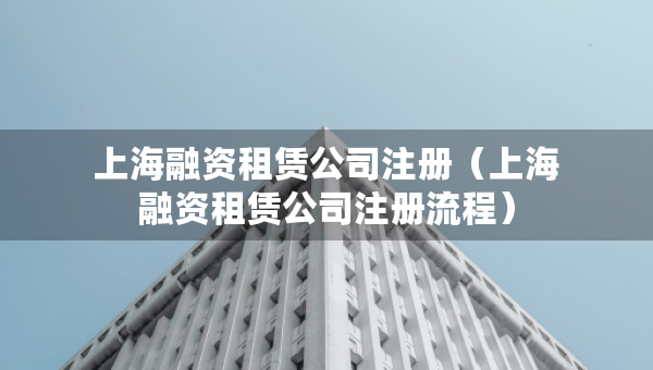 上海融資租賃公司注冊（上海融資租賃公司注冊流程）