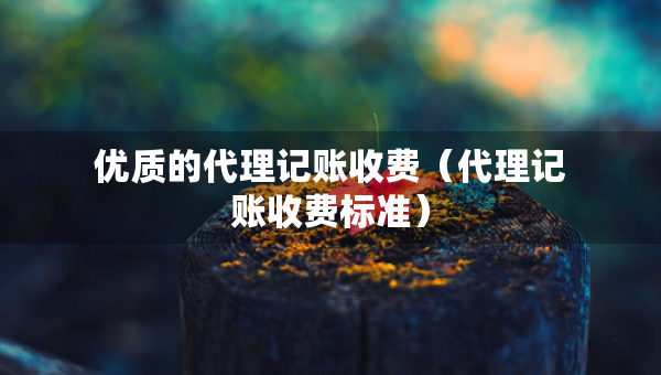 優(yōu)質(zhì)的代理記賬收費(fèi)（代理記賬收費(fèi)標(biāo)準(zhǔn)）