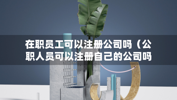 在職員工可以注冊公司嗎（公職人員可以注冊自己的公司嗎）