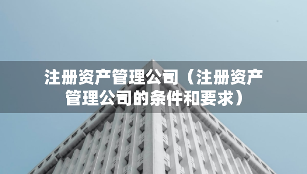 注冊資產(chǎn)管理公司（注冊資產(chǎn)管理公司的條件和要求）