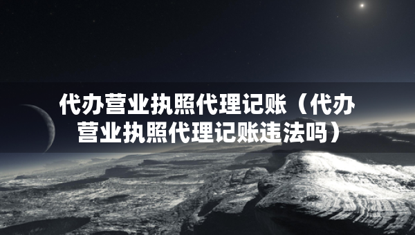 代辦營業(yè)執(zhí)照代理記賬（代辦營業(yè)執(zhí)照代理記賬違法嗎）