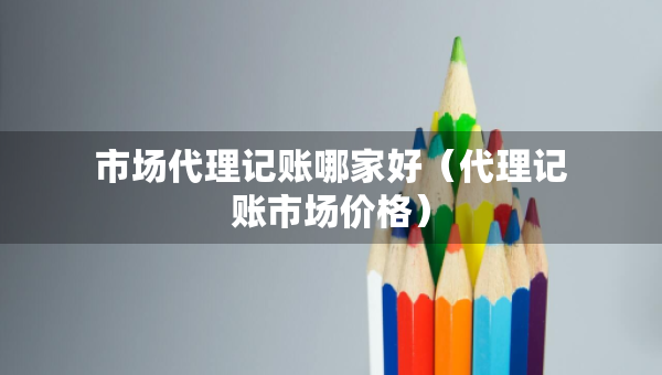 市場代理記賬哪家好（代理記賬市場價格）