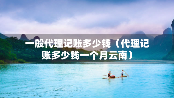 一般代理記賬多少錢（代理記賬多少錢一個月云南）