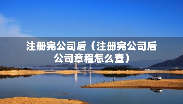 注冊完公司后（注冊完公司后公司章程怎么查）