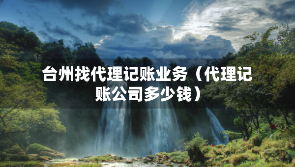 臺(tái)州找代理記賬業(yè)務(wù)（代理記賬公司多少錢）