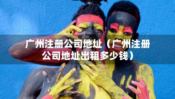 廣州注冊公司地址（廣州注冊公司地址出租多少錢）