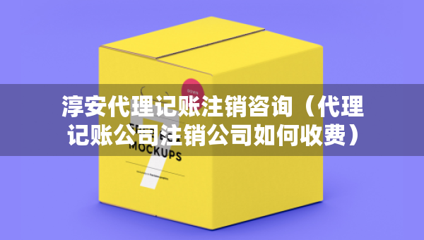 淳安代理記賬注銷咨詢（代理記賬公司注銷公司如何收費(fèi)）