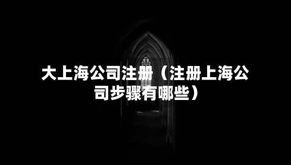 大上海公司注冊（注冊上海公司步驟有哪些）