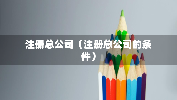 注冊總公司（注冊總公司的條件）