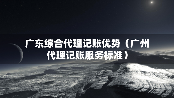 廣東綜合代理記賬優(yōu)勢（廣州代理記賬服務標準）