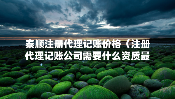 泰順注冊代理記賬價格（注冊代理記賬公司需要什么資質(zhì)最新）