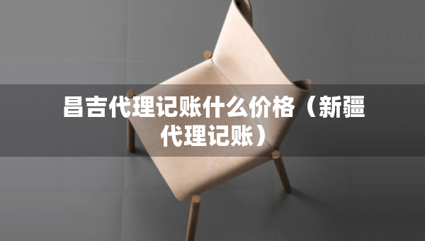 昌吉代理記賬什么價(jià)格（新疆代理記賬）