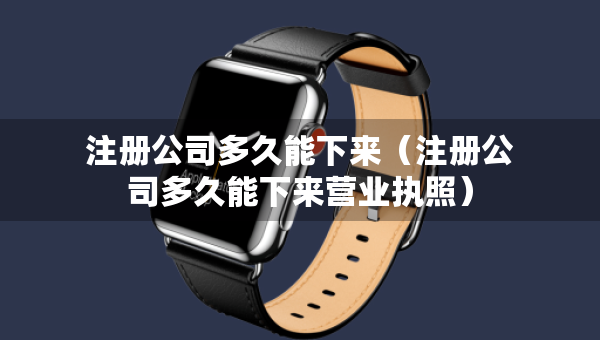 注冊(cè)公司多久能下來(lái)（注冊(cè)公司多久能下來(lái)營(yíng)業(yè)執(zhí)照）