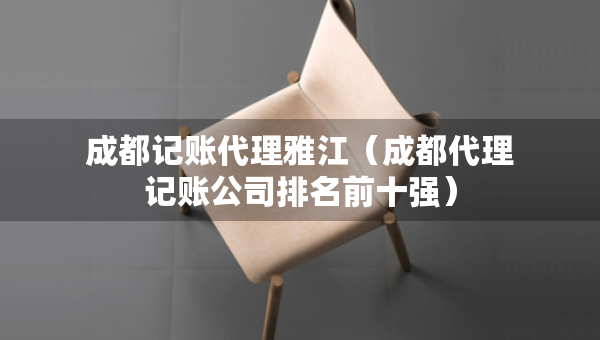 成都記賬代理雅江（成都代理記賬公司排名前十強）