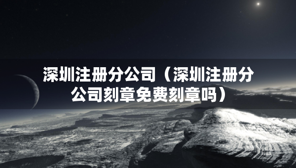 深圳注冊(cè)分公司（深圳注冊(cè)分公司刻章免費(fèi)刻章嗎）