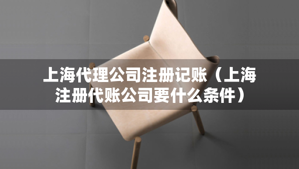 上海代理公司注冊(cè)記賬（上海注冊(cè)代賬公司要什么條件）