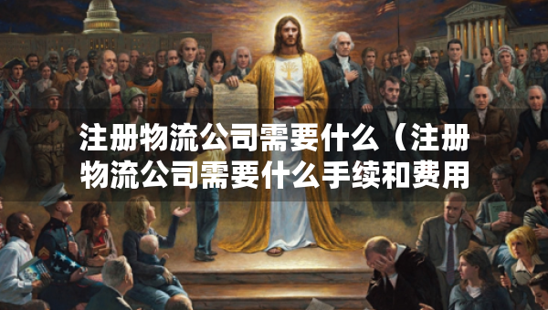 注冊物流公司需要什么（注冊物流公司需要什么手續(xù)和費用）