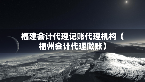 福建會(huì)計(jì)代理記賬代理機(jī)構(gòu)（福州會(huì)計(jì)代理做賬）