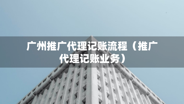 廣州推廣代理記賬流程（推廣代理記賬業(yè)務(wù)）