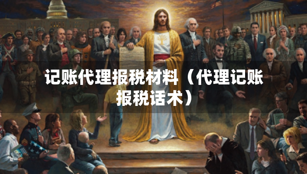 記賬代理報(bào)稅材料（代理記賬報(bào)稅話術(shù)）