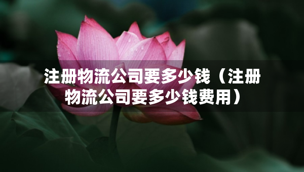 注冊(cè)物流公司要多少錢（注冊(cè)物流公司要多少錢費(fèi)用）