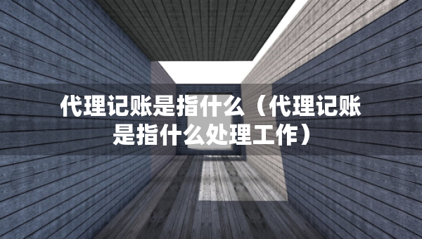 代理記賬是指什么（代理記賬是指什么處理工作）