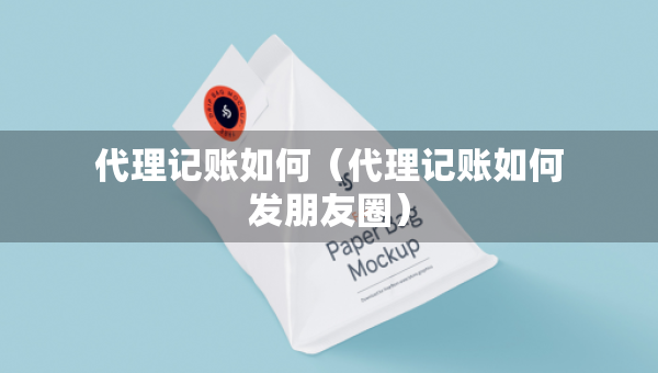 代理記賬如何（代理記賬如何發(fā)朋友圈）