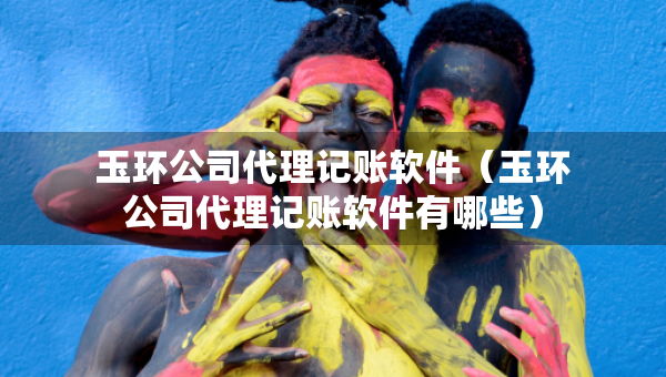 玉環(huán)公司代理記賬軟件（玉環(huán)公司代理記賬軟件有哪些）