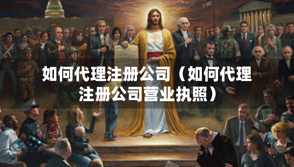 如何代理注冊公司（如何代理注冊公司營業(yè)執(zhí)照）