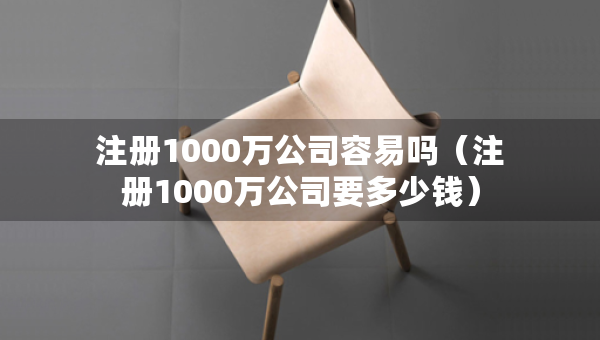 注冊1000萬公司容易嗎（注冊1000萬公司要多少錢）