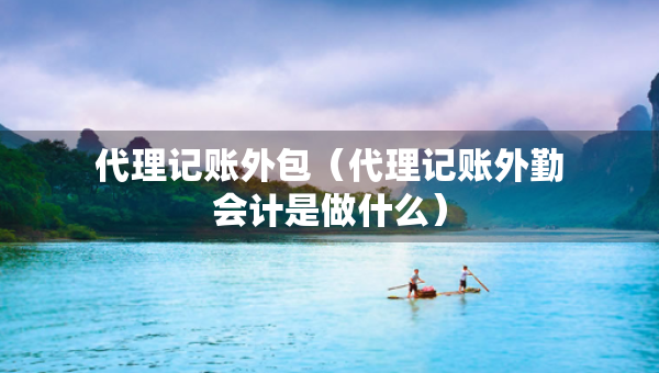 代理記賬外包（代理記賬外勤會計是做什么）