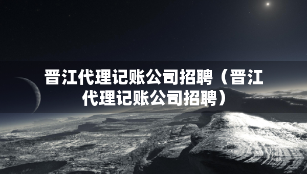 晉江代理記賬公司招聘（晉江代理記賬公司招聘）