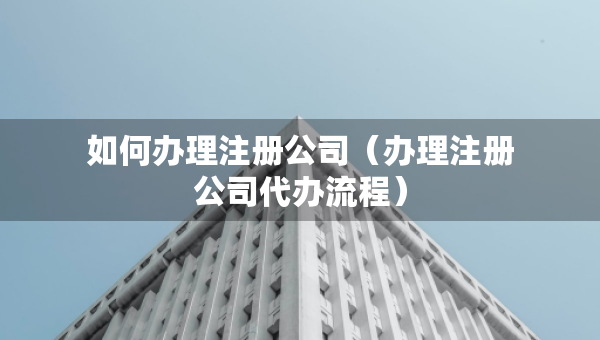 如何辦理注冊(cè)公司（辦理注冊(cè)公司代辦流程）