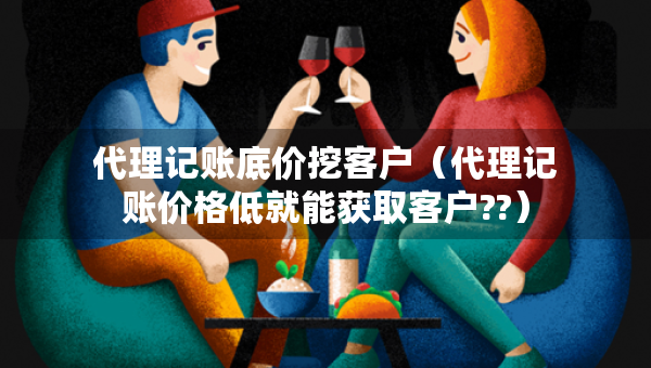 代理記賬底價(jià)挖客戶（代理記賬價(jià)格低就能獲取客戶??）
