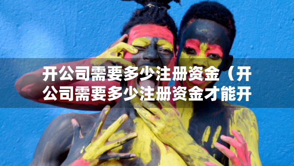 開公司需要多少注冊資金（開公司需要多少注冊資金才能開）