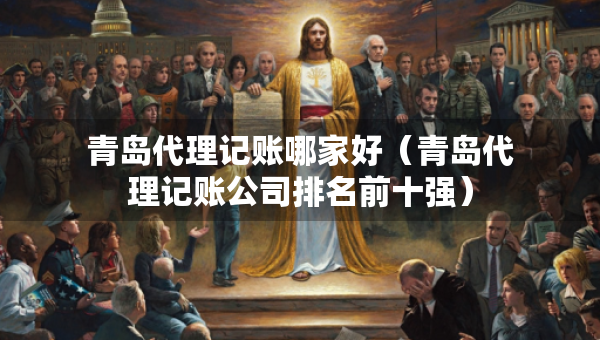 青島代理記賬哪家好（青島代理記賬公司排名前十強(qiáng)）