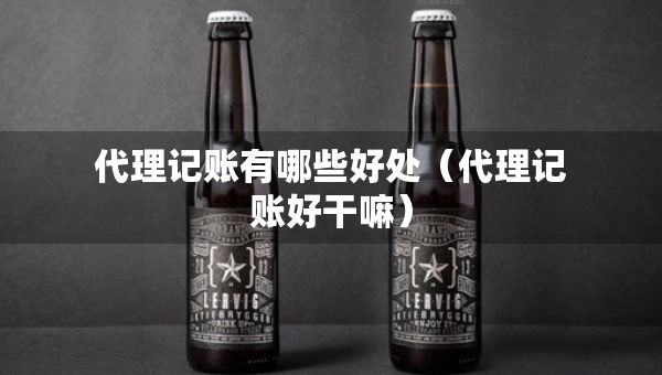 代理記賬有哪些好處（代理記賬好干嘛）