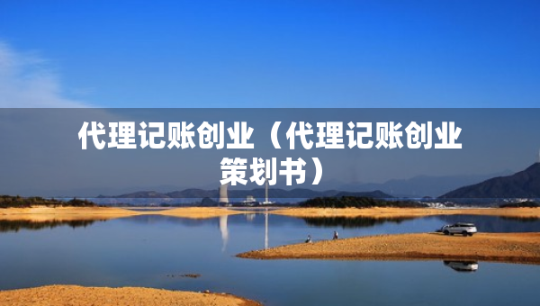 代理記賬創(chuàng)業(yè)（代理記賬創(chuàng)業(yè)策劃書）