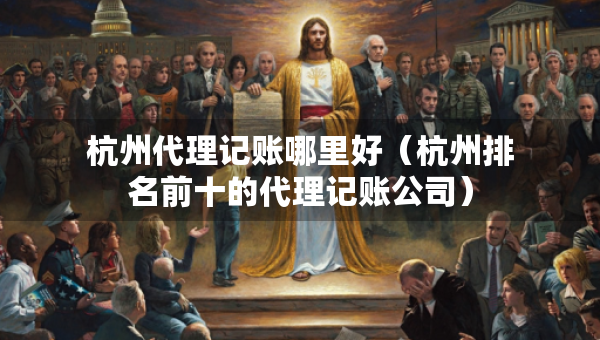 杭州代理記賬哪里好（杭州排名前十的代理記賬公司）