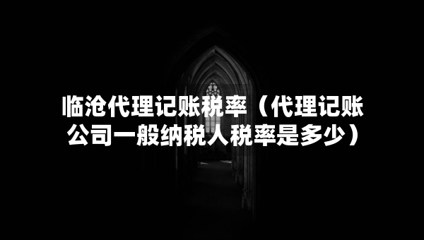 臨滄代理記賬稅率（代理記賬公司一般納稅人稅率是多少）