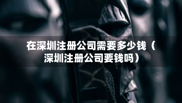 在深圳注冊公司需要多少錢（深圳注冊公司要錢嗎）