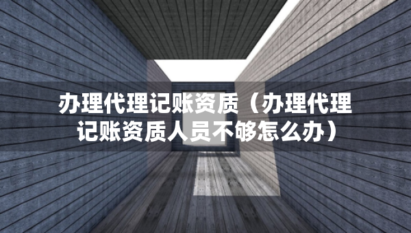 辦理代理記賬資質(zhì)（辦理代理記賬資質(zhì)人員不夠怎么辦）