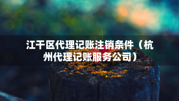 江干區(qū)代理記賬注銷條件（杭州代理記賬服務(wù)公司）