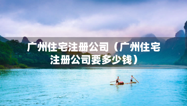 廣州住宅注冊公司（廣州住宅注冊公司要多少錢）