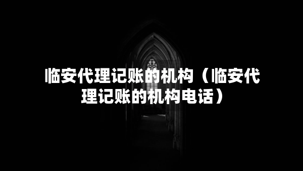 臨安代理記賬的機(jī)構(gòu)（臨安代理記賬的機(jī)構(gòu)電話）