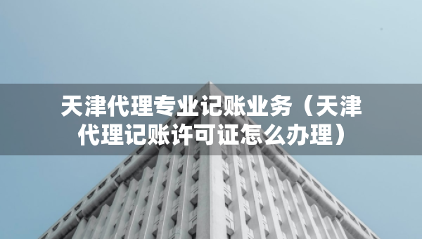 天津代理專(zhuān)業(yè)記賬業(yè)務(wù)（天津代理記賬許可證怎么辦理）