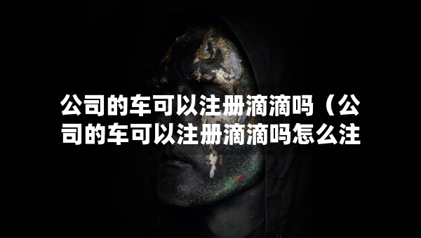 公司的車可以注冊滴滴嗎（公司的車可以注冊滴滴嗎怎么注冊）