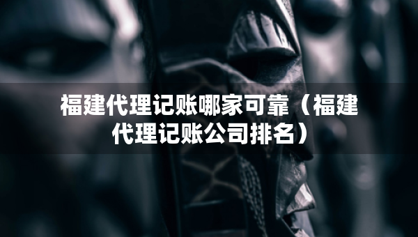 福建代理記賬哪家可靠（福建代理記賬公司排名）