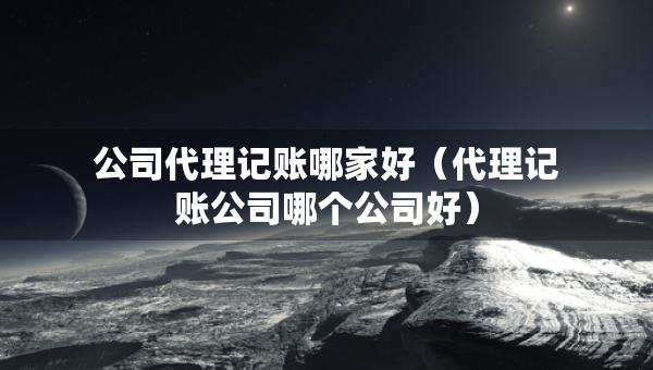 公司代理記賬哪家好（代理記賬公司哪個(gè)公司好）